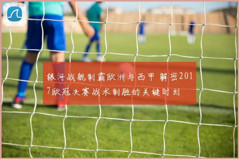银河战舰制霸欧洲与西甲 解密2017欧冠决赛战术制胜的关键时刻