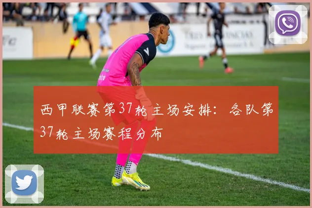 西甲联赛第37轮主场安排：各队第37轮主场赛程分布