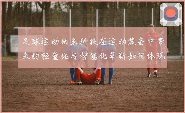 足球运动纳米科技在运动装备中带来的轻量化与智能化革新如何体现