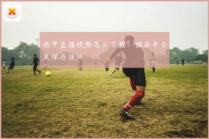 西甲直播视频怎么下载？推荐平台及保存技巧