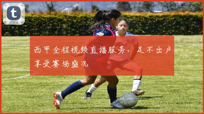 西甲全程视频直播服务，足不出户享受赛场盛况